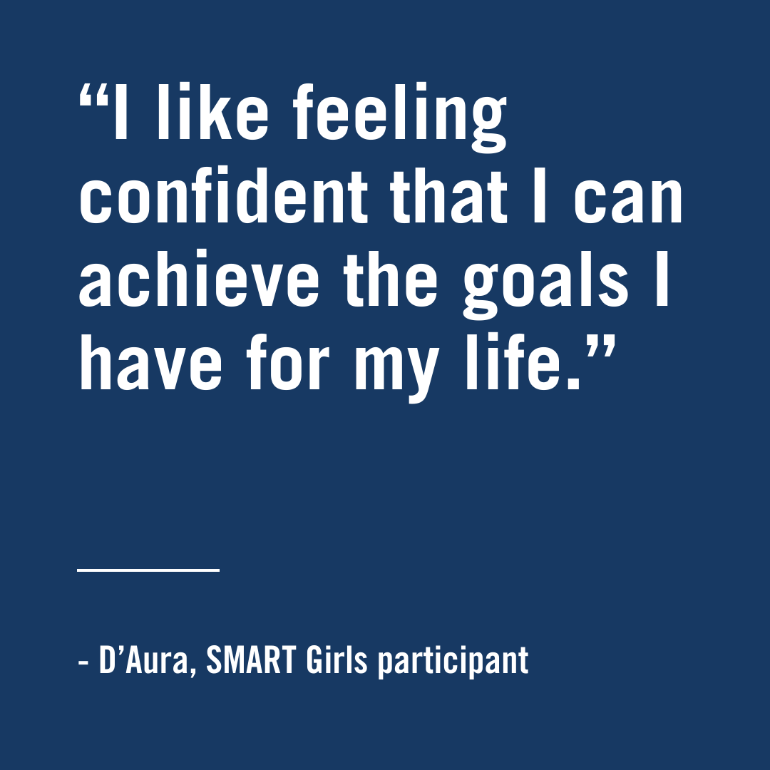 "I like feeling confident that I can achieve the goals I have for my life." - D'Aura, SMART Girls Participant, 2024 community impact report, smart girls project