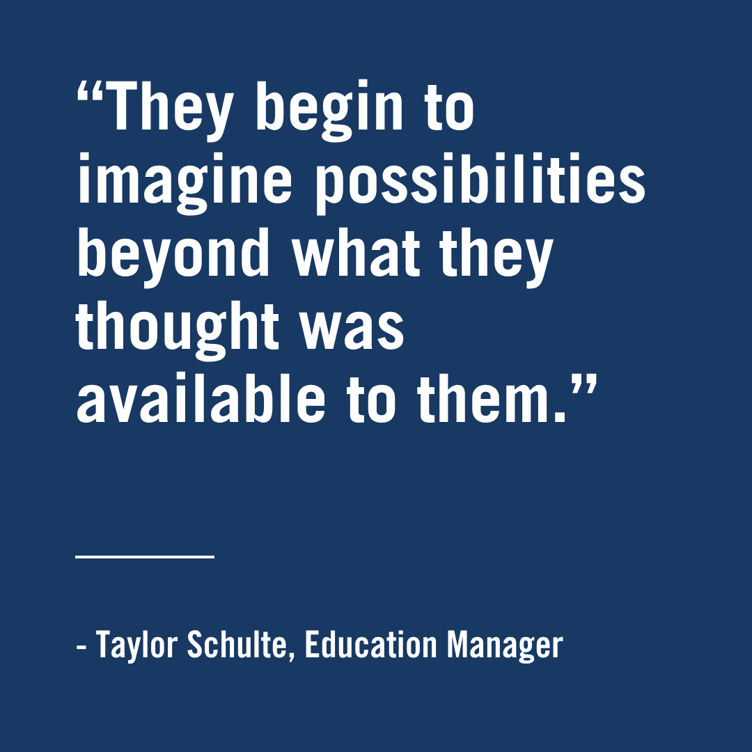 "They begin to imagine possibilities beyond what they thought was available to the." - Taylor Achulte, Education Manager