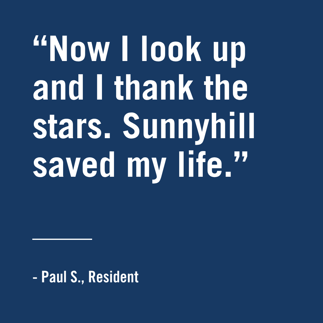 "Now I look up and I thank the stars. Sunnyhill saved my life." - Paul S., Resident