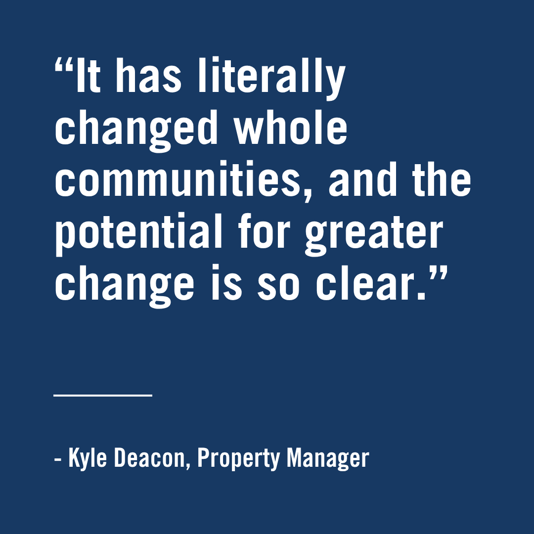 "It has literally changed whole communities, and the potential for greater change is so clear." - Kyle Deacon, Property Manager