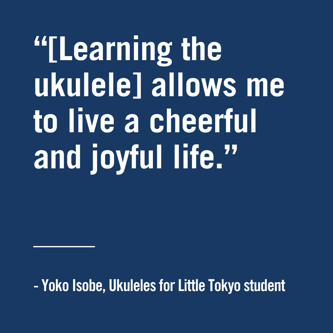 "Learning the ukulele allows me to live a cheerful and joyful life." - Yoko Isobe, Ukuleles for Little Tokyo student, Japanese American Cultural and community center
